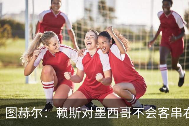 图赫尔：赖斯对墨西哥不会客串右后卫，球队有足够的解决方案